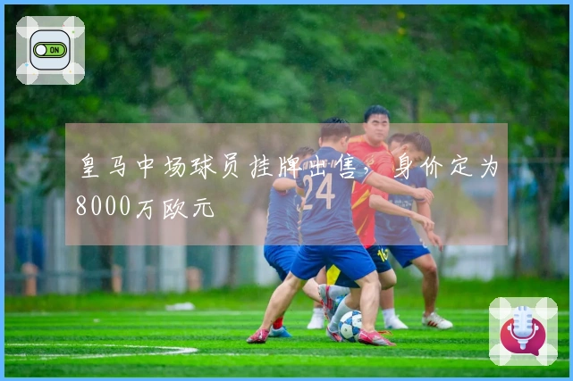 皇马中场球员挂牌出售，身价定为8000万欧元