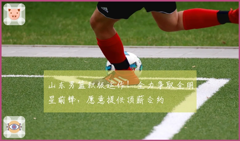 山东男篮积极运作！全力争取全明星前锋，愿意提供顶薪合约