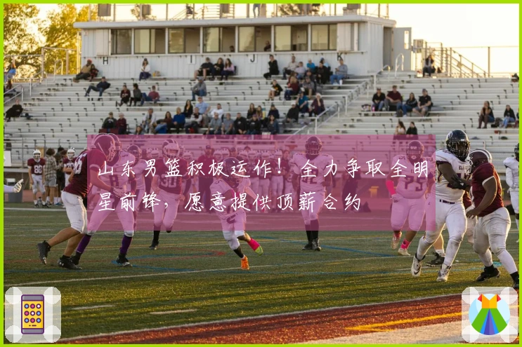 山东男篮积极运作！全力争取全明星前锋，愿意提供顶薪合约