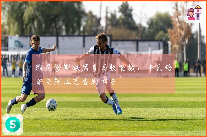 维尼修斯缺席皇马收官战，卡瓦哈尔与阿拉巴告别回乡